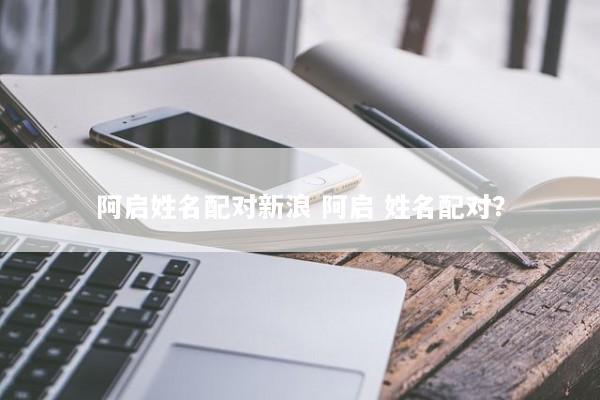 阿启姓名配对新浪 阿启 姓名配对? 阿启姓名配对新浪 阿启 姓名配对?